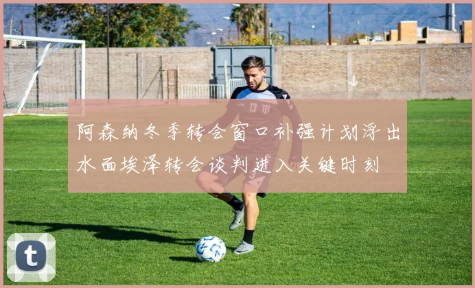 阿森纳冬季转会窗口补强计划浮出水面埃泽转会谈判进入关键时刻