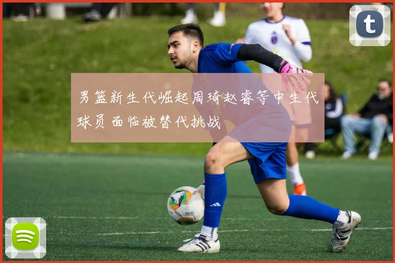 男篮新生代崛起周琦赵睿等中生代球员面临被替代挑战