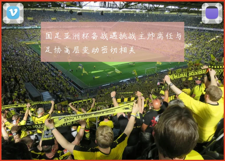 国足亚洲杯备战遇挑战主帅离任与足协高层变动密切相关