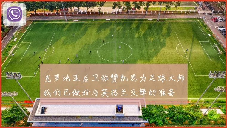 克罗地亚后卫称赞凯恩为足球大师我们已做好与英格兰交锋的准备