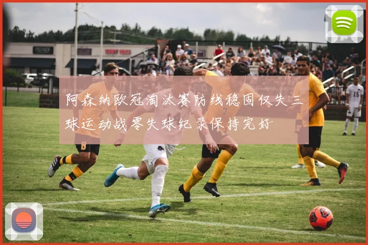 阿森纳欧冠淘汰赛防线稳固仅失三球运动战零失球纪录保持完好