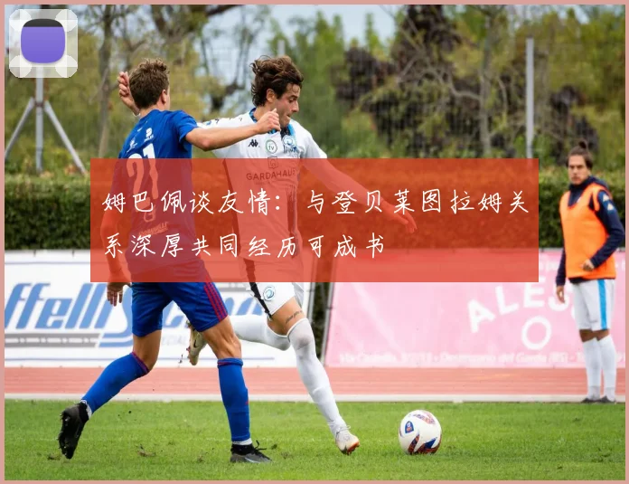 姆巴佩谈友情：与登贝莱图拉姆关系深厚共同经历可成书