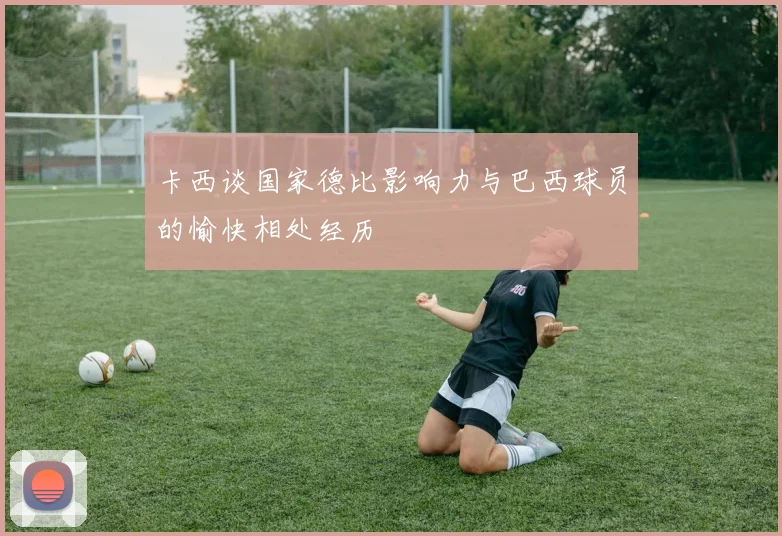卡西谈国家德比影响力与巴西球员的愉快相处经历