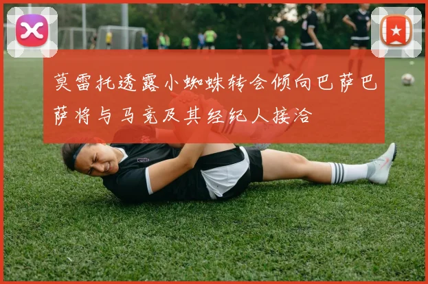 莫雷托透露小蜘蛛转会倾向巴萨巴萨将与马竞及其经纪人接洽