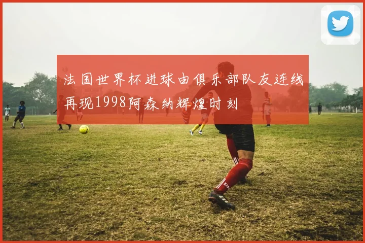 法国世界杯进球由俱乐部队友连线再现1998阿森纳辉煌时刻