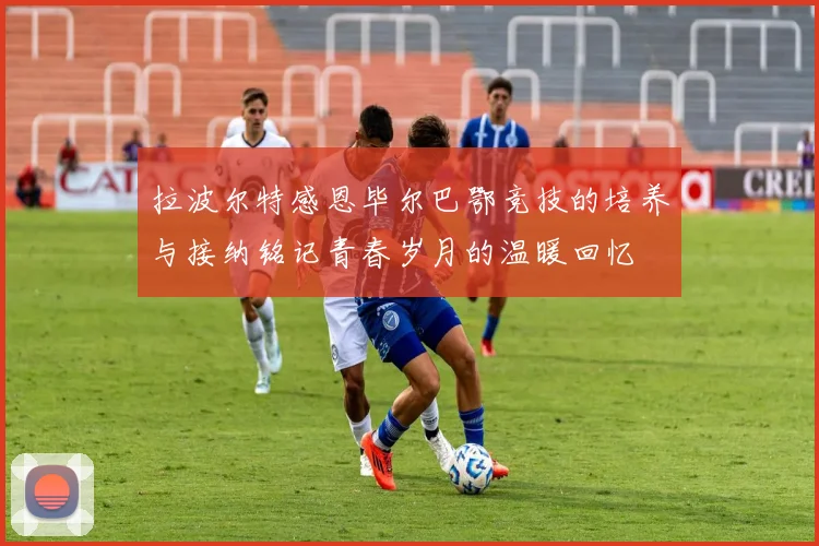拉波尔特感恩毕尔巴鄂竞技的培养与接纳铭记青春岁月的温暖回忆