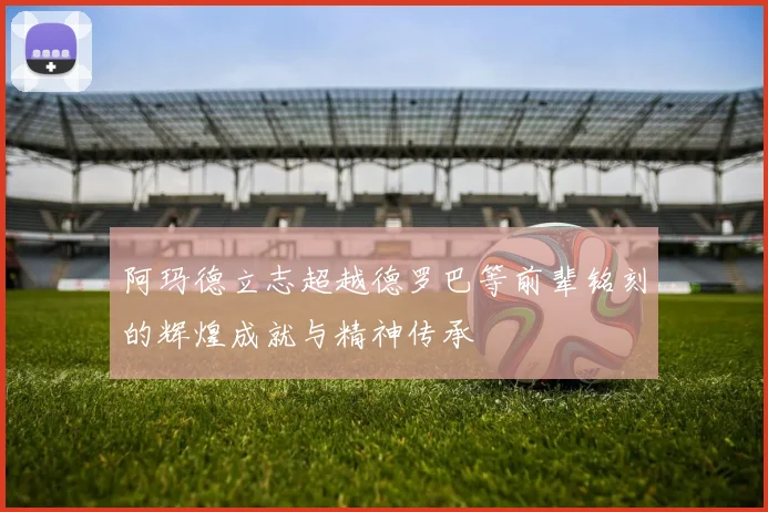 阿玛德立志超越德罗巴等前辈铭刻的辉煌成就与精神传承
