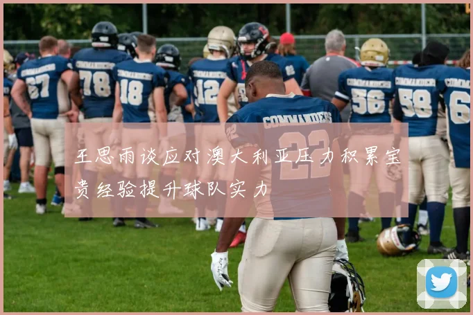王思雨谈应对澳大利亚压力积累宝贵经验提升球队实力