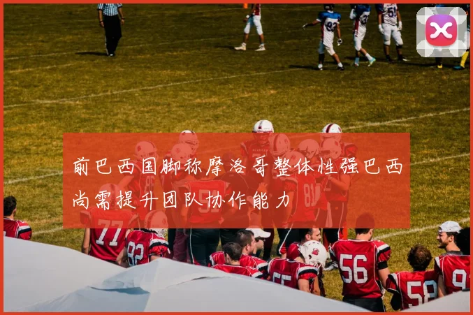前巴西国脚称摩洛哥整体性强巴西尚需提升团队协作能力