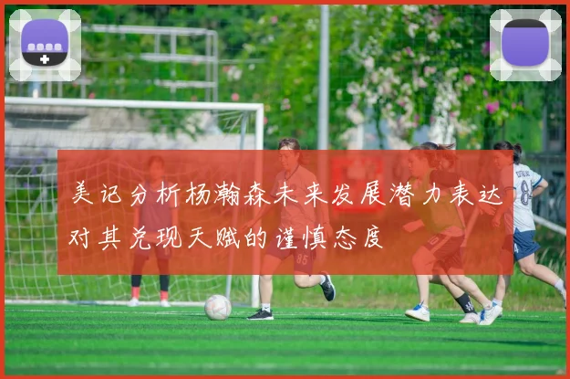 美记分析杨瀚森未来发展潜力表达对其兑现天赋的谨慎态度