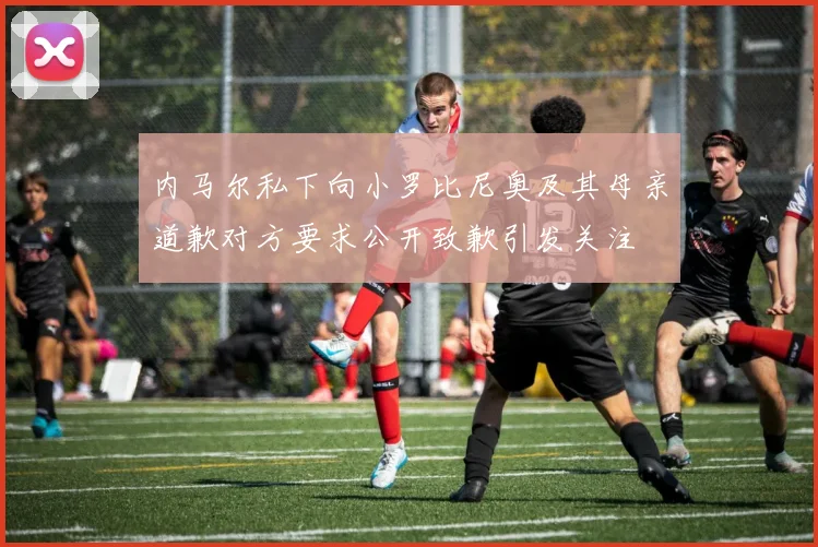 内马尔私下向小罗比尼奥及其母亲道歉对方要求公开致歉引发关注