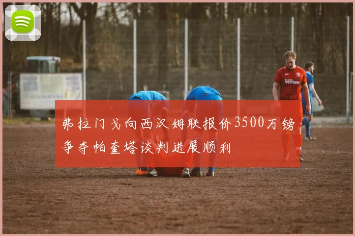 弗拉门戈向西汉姆联报价3500万镑争夺帕奎塔谈判进展顺利