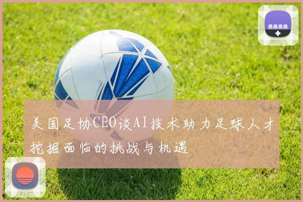 美国足协CEO谈AI技术助力足球人才挖掘面临的挑战与机遇
