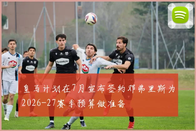 皇马计划在7月宣布签约邓弗里斯为2026-27赛季预算做准备