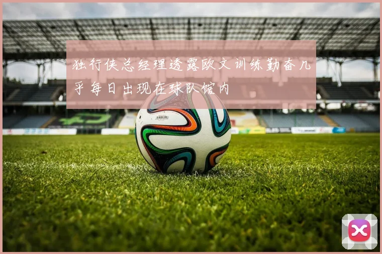 独行侠总经理透露欧文训练勤奋几乎每日出现在球队馆内
