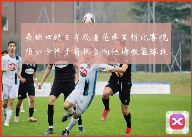 桑顿回顾去年观看范弗里特比赛视频如今终于有机会向他请教篮球技巧