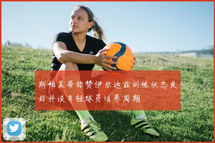 斯帕莱蒂称赞伊尔迪兹训练状态良好并谈年轻球员培养周期