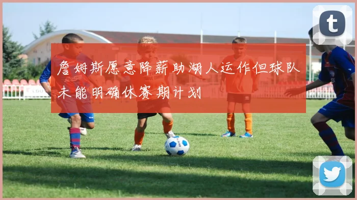詹姆斯愿意降薪助湖人运作但球队未能明确休赛期计划