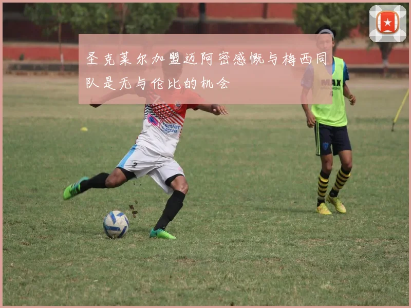 圣克莱尔加盟迈阿密感慨与梅西同队是无与伦比的机会