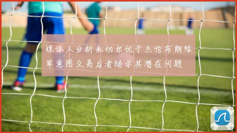 媒体人分析米切尔优于杰伦布朗绿军意图交易后者暗示其潜在问题