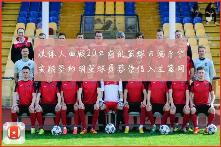 媒体人回顾20年前的篮球市场李宁安踏签约明星球员蔡崇信入主篮网的时代变迁