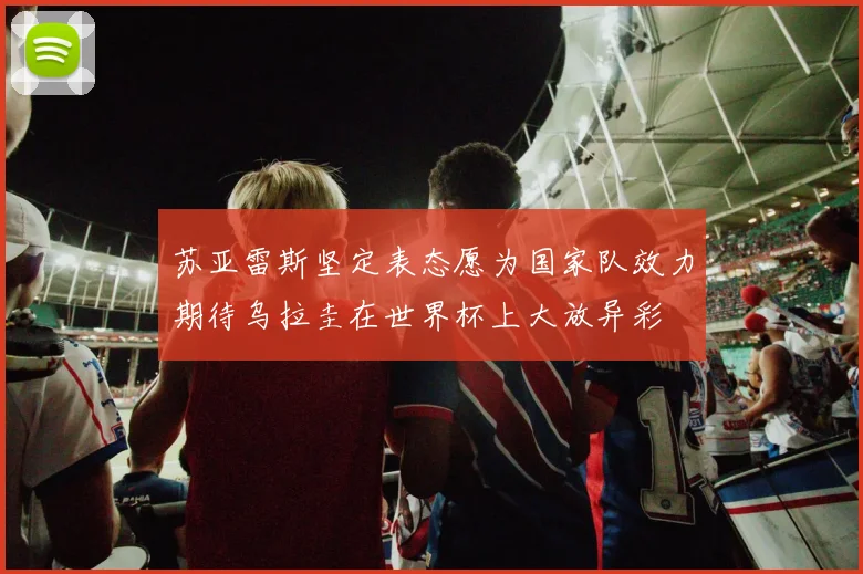 苏亚雷斯坚定表态愿为国家队效力期待乌拉圭在世界杯上大放异彩