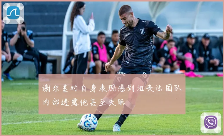 谢尔基对自身表现感到沮丧法国队内部透露他甚至失眠