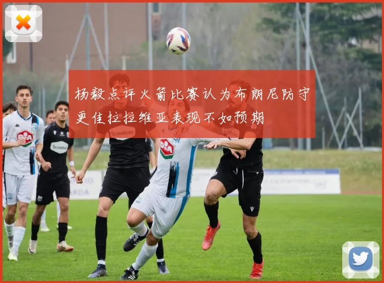 杨毅点评火箭比赛认为布朗尼防守更佳拉拉维亚表现不如预期